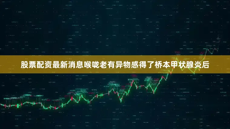 股票配资最新消息喉咙老有异物感得了桥本甲状腺炎后