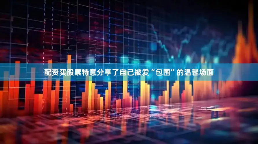 配资买股票特意分享了自己被爱“包围”的温馨场面