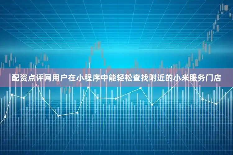 配资点评网用户在小程序中能轻松查找附近的小米服务门店