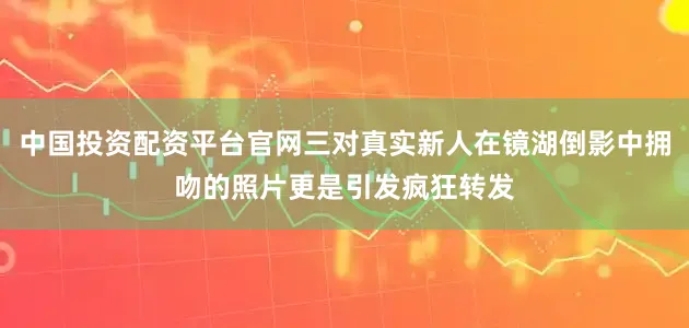 中国投资配资平台官网三对真实新人在镜湖倒影中拥吻的照片更是引发疯狂转发